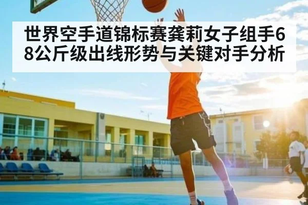 世界空手道锦标赛龚莉女子组手68公斤级出线形势与关键对手分析
