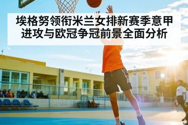 埃格努领衔米兰女排新赛季意甲进攻与欧冠争冠前景全面分析