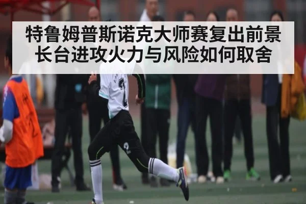 特鲁姆普斯诺克大师赛复出前景 长台进攻火力与风险如何取舍