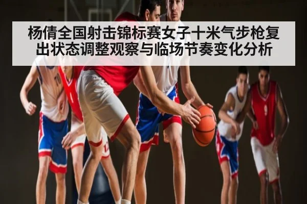 杨倩全国射击锦标赛女子十米气步枪复出状态调整观察与临场节奏变化分析