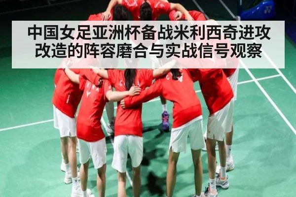 中国女足亚洲杯备战米利西奇进攻改造的阵容磨合与实战信号观察